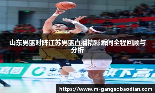 山东男篮对阵江苏男篮直播精彩瞬间全程回顾与分析